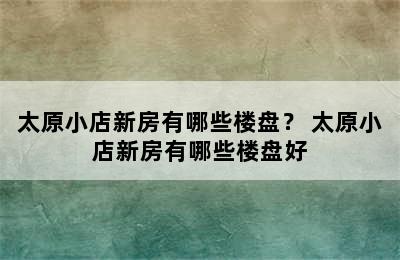 太原小店新房有哪些楼盘？ 太原小店新房有哪些楼盘好